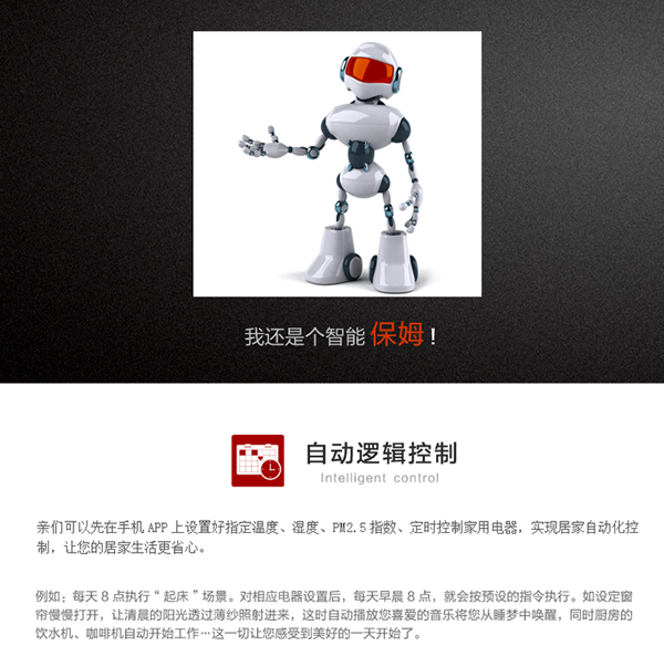 自動(dòng)邏輯功能：用戶可以在手機(jī)APP上設(shè)置指定溫度、濕度、PM2.5指數(shù)、定時(shí)條件下的控制模式，實(shí)現(xiàn)居家自動(dòng)化控制，省卻用戶的干預(yù)，讓您的居家生活更省心。